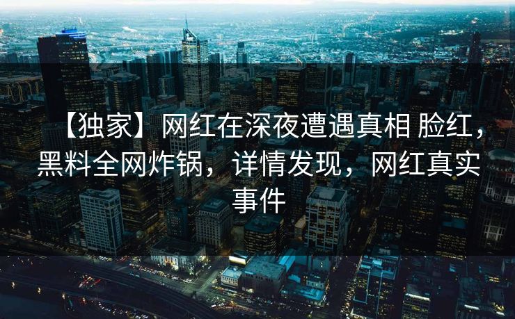 【独家】网红在深夜遭遇真相 脸红，黑料全网炸锅，详情发现，网红真实事件
